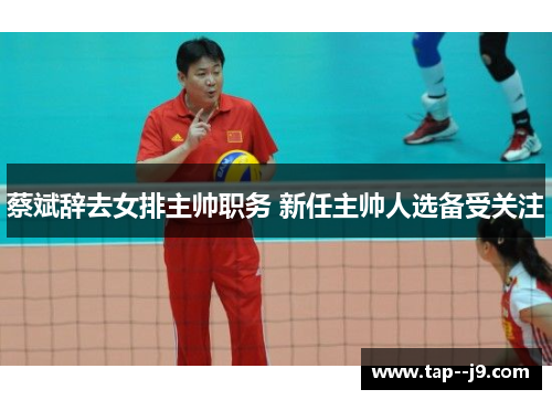 蔡斌辞去女排主帅职务 新任主帅人选备受关注