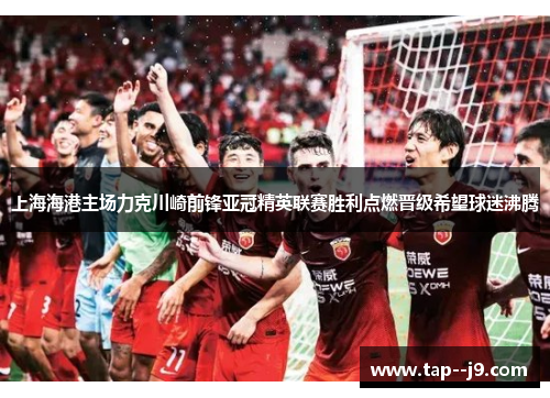 上海海港主场力克川崎前锋亚冠精英联赛胜利点燃晋级希望球迷沸腾