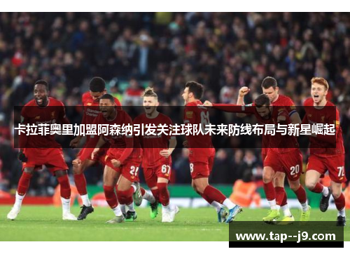 卡拉菲奥里加盟阿森纳引发关注球队未来防线布局与新星崛起