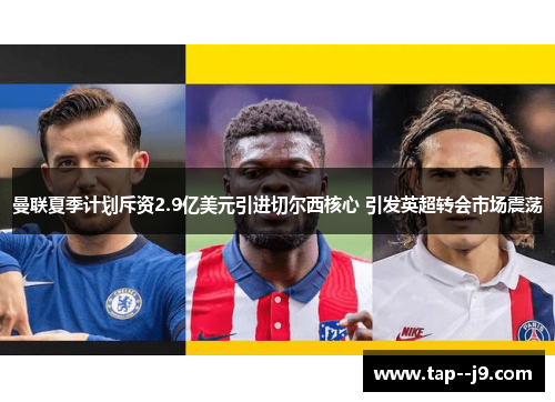 曼联夏季计划斥资2.9亿美元引进切尔西核心 引发英超转会市场震荡