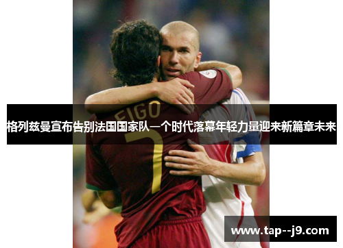 格列兹曼宣布告别法国国家队一个时代落幕年轻力量迎来新篇章未来