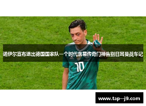 诺伊尔宣布退出德国国家队一个时代落幕传奇门神告别日耳曼战车记 诺伊尔宣布退出德国国家队一个时代落幕传奇门神告别日耳曼战车记