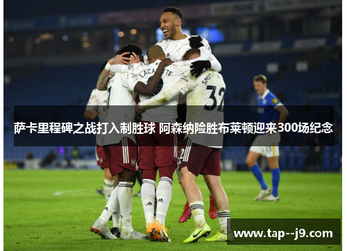 萨卡里程碑之战打入制胜球 阿森纳险胜布莱顿迎来300场纪念 萨卡里程碑之战打入制胜球 阿森纳险胜布莱顿迎来300场纪念