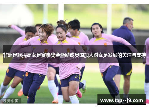 非洲足联提高女足赛事奖金激励成员国加大对女足发展的关注与支持 非洲足联提高女足赛事奖金激励成员国加大对女足发展的关注与支持