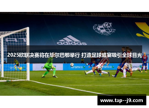 2025欧联决赛将在毕尔巴鄂举行 打造足球盛宴吸引全球目光