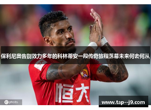 保利尼奥告别效力多年的科林蒂安一段传奇旅程落幕未来何去何从