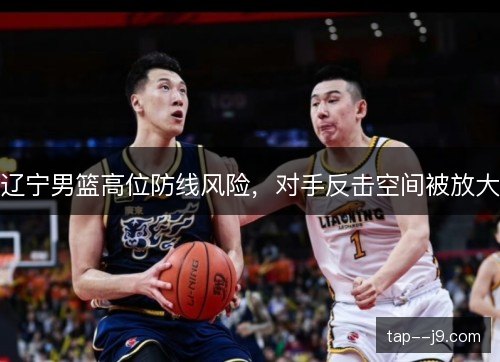 辽宁男篮高位防线风险，对手反击空间被放大